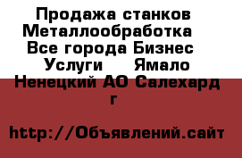 Продажа станков. Металлообработка. - Все города Бизнес » Услуги   . Ямало-Ненецкий АО,Салехард г.